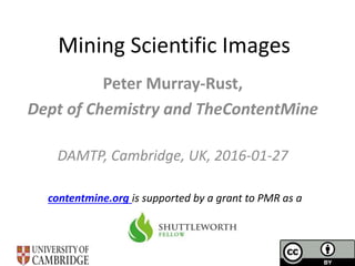Mining Scientific Images
Peter Murray-Rust,
Dept of Chemistry and TheContentMine
DAMTP, Cambridge, UK, 2016-01-27
contentmine.org is supported by a grant to PMR as a
 