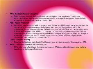 PNG - Portable Network Graphics   É um formato livre de dados utilizado para imagens, que surgiu em 1996 como substituto para o formato GIF.Permite comprimir as imagens sem perda de qualidade, ao contrário de outros formatos, como o JPG.  PCD  - Kodak Photo CD   Este é um formato proprietário lançado pela Kodak, em 1992 como parte um sistema de digitalização e armazenamento de imagens para suprir a demanda no início da popularização das imagens digitais. Dessa forma, um rolo de filme era capturado por um scanner em imagens com 36 bits (12 bits por cor) e transformado em arquivos digitais por uma estação de tratamento chamada Photo Imaging Workstation (PIW). As imagens então são gravadas em um CD usando uma estrutura especial (livro bege), porém compatível com os leitores comuns de CD DWG - AutoCAD drawing   Arquivos de texto no padrão ASCII utilizados para armazenar dados de programas CAD.  RAW  - Família de formatos de arquivo RAW  RAW refere-se à família de formatos de imagem RAW que são originados pela maioria das câmeras digitais profissionais.  
