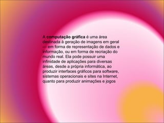 A  computação gráfica  é uma área destinada à geração de imagens em geral — em forma de representação de dados e informação, ou em forma de recriação do mundo real. Ela pode possuir uma infinidade de aplicações para diversas áreas, desde a própria informática, ao produzir interfaces gráficos para software, sistemas operacionais e sites na Internet, quanto para produzir animações e jogos 