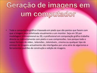 Toda a computação gráfica é baseada em pixéis que são pontos que fazem com que a imagem seja sintetizada visualmente a um monitor. Seja em 3D por modelagem tridimensional ou 2D, o profissional em computação gráfica trabalha directa ou indirectamente com pixéis e suas compressões. Isso porque todo o nosso formato de vídeo , televisões , telemóveis , cinema ou qualquer tipo de emissor de imagens actualmente são interligados por uma série de algarismos e ferramentas padrões de construção e edição de imagens. 