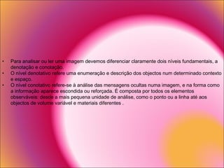 Para analisar ou ler uma imagem devemos diferenciar claramente dois níveis fundamentais, a denotação e conotação. O nível denotativo refere uma enumeração e descrição dos objectos num determinado contexto e espaço. O nível conotativo refere-se à análise das mensagens ocultas numa imagem, e na forma como a informação aparece escondida ou reforçada. É composta por todos os elementos observáveis: desde a mais pequena unidade de análise, como o ponto ou a linha até aos objectos de volume variável e materiais diferentes . 