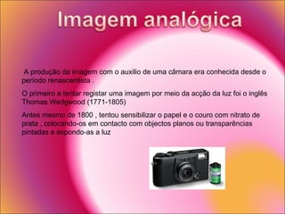 A produção da imagem com o auxilio de uma câmara era conhecida desde o período renascentista . O primeiro a tentar registar uma imagem por meio da acção da luz foi o inglês  Thomas Wedgwood (1771-1805) Antes mesmo de 1800 , tentou sensibilizar o papel e o couro com nitrato de prata , colocando-os em contacto com objectos planos ou transparências pintadas e expondo-as a luz  