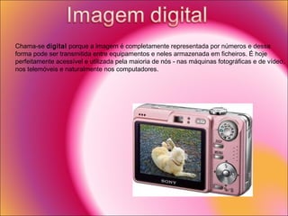 Chama-se  digital  porque a imagem é completamente representada por números e dessa forma pode ser transmitida entre equipamentos e neles armazenada em ficheiros. É hoje perfeitamente acessível e utilizada pela maioria de nós - nas máquinas fotográficas e de vídeo, nos telemóveis e naturalmente nos computadores.  