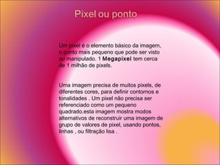 Um pixel é o elemento básico da imagem, o ponto mais pequeno que pode ser visto ou manipulado. 1  Megapixel  tem cerca de 1 milhão de pixels. Uma imagem precisa de muitos pixels, de diferentes cores, para definir contornos e tonalidades . Um pixel não precisa ser referenciado como um pequeno quadrado.esta imagem mostra modos alternativos de reconstruir uma imagem de grupo de valores de pixel, usando pontos, linhas , ou filtração lisa . 