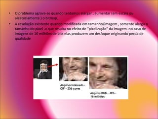 O problema agrava-se quando tentamos alargar , aumentar (em escala ou aleatoriamente ) o bitmap. A resolução existente quando modificada em tamanho/imagem , somente alarga o tamanho do pixel ,o que resulta no efeito de “pixelização” da imagem .no caso de imagens de 16 milhões de bits elas produzem um desfoque originando perda de qualidade 