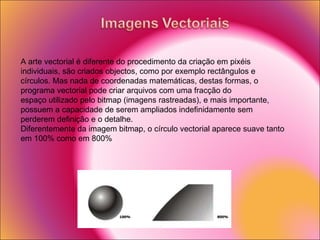 A arte vectorial é diferente do procedimento da criação em pixéis individuais, são criados objectos, como por exemplo rectângulos e círculos. Mas nada de coordenadas matemáticas, destas formas, o programa vectorial pode criar arquivos com uma fracção do espaço utilizado pelo bitmap (imagens rastreadas), e mais importante, possuem a capacidade de serem ampliados indefinidamente sem perderem definição e o detalhe. Diferentemente da imagem bitmap, o círculo vectorial aparece suave tanto em 100% como em 800% 