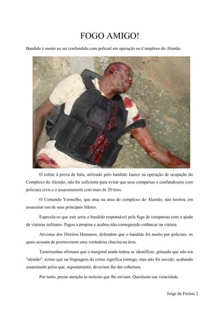 FOGO AMIGO!
Bandido é morto ao ser confundido com policial em operação no Complexo do Alemão




       O colete à prova de bala, utilizado pelo bandido Juarez na operação de ocupação do
Complexo do Alemão, não foi suficiente para evitar que seus comparsas o confundissem com
policiais civis e o assassinassem com mais de 20 tiros.

       O Comando Vermelho, que atua na área do complexo do Alemão, não hesitou em
assassinar um de seus principais líderes.

       Especula-se que este seria o bandido responsável pela fuga de comparsas com a ajuda
de viaturas militares. Pagou a propina e acabou não conseguindo embarcar na viatura.

       Ativistas dos Direitos Humanos, defendem que o bandido foi morto por policiais, os
quais acusam de promoverem uma verdadeira chacina na área.

       Testemunhas afirmam que o marginal ainda tentou se identificar, gritando que não era
"alemão", termo que na linguagem do crime significa inimigo, mas não foi ouvido, acabando
assassinado pelos que, supostamente, deveriam lhe dar cobertura.

       Por tanto, preste atenção às notícias que lhe enviam. Questione sua veracidade.


                                                                               Jorge de Freitas 2
 