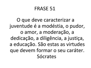 FRASE 51  O que deve caracterizar a juventude é a modéstia, o pudor, o amor, a moderação, a dedicação, a diligência, a justiça, a educação. São estas as virtudes que devem formar o seu caráter. Sócrates  