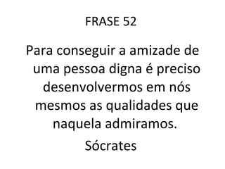FRASE 52  Para conseguir a amizade de uma pessoa digna é preciso desenvolvermos em nós mesmos as qualidades que naquela admiramos.  Sócrates  