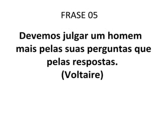 FRASE 05  Devemos julgar um homem mais pelas suas perguntas que pelas respostas.  (Voltaire)  