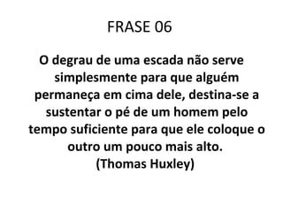 FRASE 06  O degrau de uma escada não serve simplesmente para que alguém permaneça em cima dele, destina-se a sustentar o pé de um homem pelo tempo suficiente para que ele coloque o outro um pouco mais alto.  (Thomas Huxley)  
