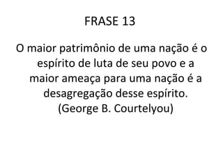 FRASE 13  O maior patrimônio de uma nação é o espírito de luta de seu povo e a maior ameaça para uma nação é a desagregação desse espírito. (George B. Courtelyou) 