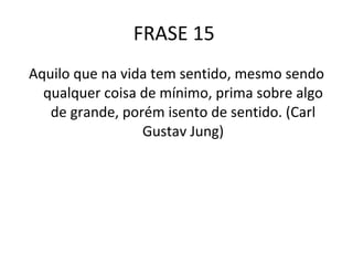FRASE 15  Aquilo que na vida tem sentido, mesmo sendo qualquer coisa de mínimo, prima sobre algo de grande, porém isento de sentido. (Carl Gustav Jung) 