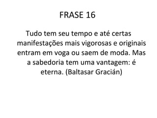 FRASE 16  Tudo tem seu tempo e até certas manifestações mais vigorosas e originais entram em voga ou saem de moda. Mas a sabedoria tem uma vantagem: é eterna. (Baltasar Gracián) 