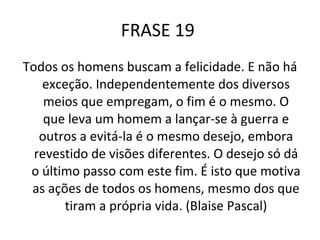 FRASE 19  Todos os homens buscam a felicidade. E não há exceção. Independentemente dos diversos meios que empregam, o fim é o mesmo. O que leva um homem a lançar-se à guerra e outros a evitá-la é o mesmo desejo, embora revestido de visões diferentes. O desejo só dá o último passo com este fim. É isto que motiva as ações de todos os homens, mesmo dos que tiram a própria vida. (Blaise Pascal) 