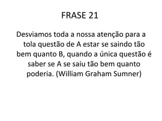 FRASE 21  Desviamos toda a nossa atenção para a tola questão de A estar se saindo tão bem quanto B, quando a única questão é saber se A se saiu tão bem quanto poderia. (William Graham Sumner) 
