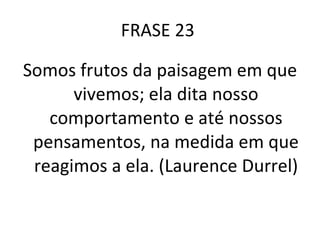 FRASE 23  Somos frutos da paisagem em que vivemos; ela dita nosso comportamento e até nossos pensamentos, na medida em que reagimos a ela. (Laurence Durrel) 
