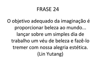 FRASE 24  O objetivo adequado da imaginação é proporcionar beleza ao mundo... lançar sobre um simples dia de trabalho um véu de beleza e fazê-lo tremer com nossa alegria estética. (Lin Yutang) 