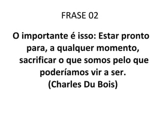 FRASE 02  O importante é isso: Estar pronto para, a qualquer momento,  sacrificar o que somos pelo que poderíamos vir a ser.  (Charles Du Bois)  