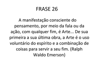 FRASE 26  A manifestação consciente do pensamento, por meio da fala ou da ação, com qualquer fim, é Arte... De sua primeira a sua última obra, a Arte é o uso voluntário do espírito e a combinação de coisas para servir a seu fim. (Ralph Waldo Emerson) 
