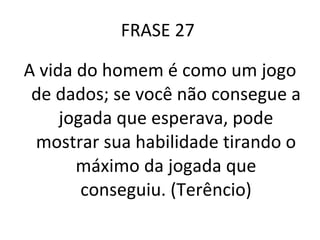 FRASE 27  A vida do homem é como um jogo de dados; se você não consegue a jogada que esperava, pode mostrar sua habilidade tirando o máximo da jogada que conseguiu. (Terêncio) 