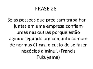 FRASE 28  Se as pessoas que precisam trabalhar juntas em uma empresa confiam umas nas outras porque estão agindo segundo um conjunto comum de normas éticas, o custo de se fazer negócios diminui. (Francis Fukuyama) 