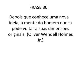 FRASE 30  Depois que conhece uma nova idéia, a mente do homem nunca pode voltar a suas dimensões originais. (Oliver Wendell Holmes Jr.) 