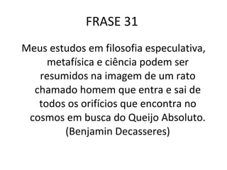FRASE 31  Meus estudos em filosofia especulativa, metafísica e ciência podem ser resumidos na imagem de um rato chamado homem que entra e sai de todos os orifícios que encontra no cosmos em busca do Queijo Absoluto. (Benjamin Decasseres) 