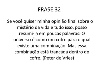 FRASE 32  Se você quiser minha opinião final sobre o mistério da vida e tudo isso, posso resumi-la em poucas palavras. O universo é como um cofre para o qual existe uma combinação. Mas essa combinação está trancada dentro do cofre. (Peter de Vries) 