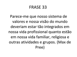 FRASE 33  Parece-me que nosso sistema de valores e nossa visão do mundo deveriam estar tão integrados em nossa vida profissional quanto estão em nossa vida familiar, religiosa e outras atividades e grupos. (Max de Pree) 