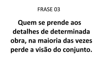 FRASE 03  Quem se prende aos detalhes de determinada obra, na maioria das vezes perde a visão do conjunto.   