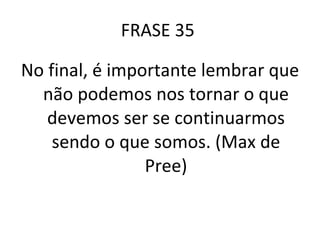 FRASE 35  No final, é importante lembrar que não podemos nos tornar o que devemos ser se continuarmos sendo o que somos. (Max de Pree) 