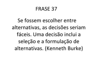 FRASE 37  Se fossem escolher entre alternativas, as decisões seriam fáceis. Uma decisão inclui a seleção e a formulação de alternativas. (Kenneth Burke) 