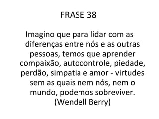 FRASE 38  Imagino que para lidar com as diferenças entre nós e as outras pessoas, temos que aprender compaixão, autocontrole, piedade, perdão, simpatia e amor - virtudes sem as quais nem nós, nem o mundo, podemos sobreviver. (Wendell Berry) 