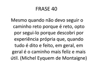 FRASE 40  Mesmo quando não devo seguir o caminho reto porque é reto, opto por segui-lo porque descobri por experiência própria que, quando tudo é dito e feito, em geral, em geral é o caminho mais feliz e mais útil. (Michel Eyquem de Montaigne) 