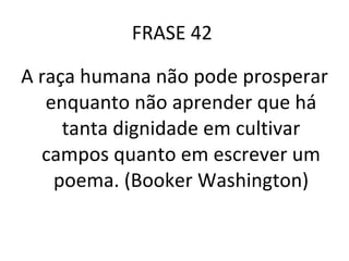 FRASE 42  A raça humana não pode prosperar enquanto não aprender que há tanta dignidade em cultivar campos quanto em escrever um poema. (Booker Washington) 