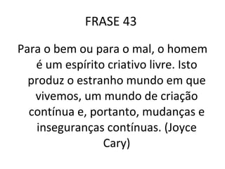 FRASE 43  Para o bem ou para o mal, o homem é um espírito criativo livre. Isto produz o estranho mundo em que vivemos, um mundo de criação contínua e, portanto, mudanças e inseguranças contínuas. (Joyce Cary) 