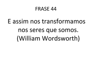 FRASE 44  E assim nos transformamos nos seres que somos. (William Wordsworth) 