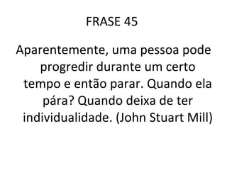 FRASE 45  Aparentemente, uma pessoa pode progredir durante um certo tempo e então parar. Quando ela pára? Quando deixa de ter individualidade. (John Stuart Mill) 