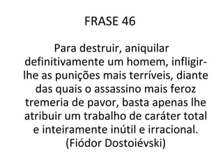 FRASE 46  Para destruir, aniquilar definitivamente um homem, infligir-lhe as punições mais terríveis, diante das quais o assassino mais feroz tremeria de pavor, basta apenas lhe atribuir um trabalho de caráter total e inteiramente inútil e irracional. (Fiódor Dostoiévski) 