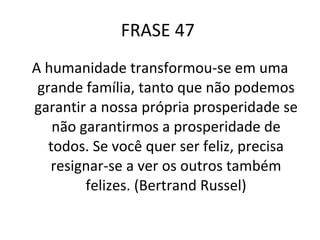 FRASE 47  A humanidade transformou-se em uma grande família, tanto que não podemos garantir a nossa própria prosperidade se não garantirmos a prosperidade de todos. Se você quer ser feliz, precisa resignar-se a ver os outros também felizes. (Bertrand Russel) 