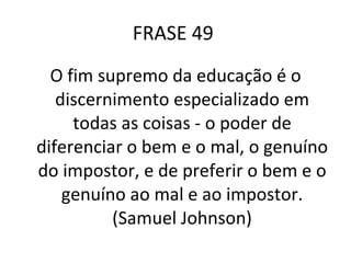 FRASE 49  O fim supremo da educação é o discernimento especializado em todas as coisas - o poder de diferenciar o bem e o mal, o genuíno do impostor, e de preferir o bem e o genuíno ao mal e ao impostor. (Samuel Johnson) 