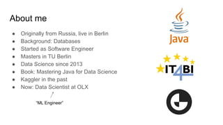 About me
● Originally from Russia, live in Berlin
● Background: Databases
● Started as Software Engineer
● Masters in TU Berlin
● Data Science since 2013
● Book: Mastering Java for Data Science
● Kaggler in the past
● Now: Data Scientist at OLX
“ML Engineer”
 