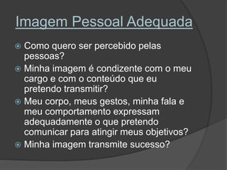 Imagem Pessoal Adequada
Como quero ser percebido pelas
pessoas?
Minha imagem é condizente com o meu
cargo e com o conteúdo que eu
pretendo transmitir?
Meu corpo, meus gestos, minha fala e
meu comportamento expressam
adequadamente o que pretendo
comunicar para atingir meus objetivos?
Minha imagem transmite sucesso?