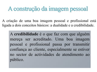 Aconstrução da imagem pessoal
A dualidade significa que as pessoas têm ou não uma boa
imagem, ou seja, não tem só a ver com o visual,
propriamente dito, mas é também composta por
comportamentos, hábitos, posturas, ética, conhecimentos,
habilidades e competência.
A criação de uma boa imagem pessoal e profissional está
ligada a dois conceitos básicos: a dualidade e a credibilidade.
A credibilidade é o que faz com que alguém
mereça ser acreditado. Uma boa imagem
pessoal e profissional passa por transmitir
confiança ao cliente, especialmente se estiver
no sector de actividades de atendimento ao
público.
 