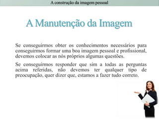 AManutenção da Imagem
Se conseguirmos obter os conhecimentos necessários para
conseguirmos formar uma boa imagem pessoal e profissional,
devemos colocar as nós próprios algumas questões.
Se conseguirmos responder que sim a todas as perguntas
acima referidas, não devemos ter qualquer tipo de
preocupação, quer dizer que, estamos a fazer tudo correto.
 