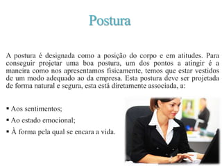 Postura
A postura é designada como a posição do corpo e em atitudes. Para
conseguir projetar uma boa postura, um dos pontos a atingir é a
maneira como nos apresentamos fisicamente, temos que estar vestidos
de um modo adequado ao da empresa. Esta postura deve ser projetada
de forma natural e segura, esta está diretamente associada, a:
 Aos sentimentos;
 Ao estado emocional;
 À forma pela qual se encara a vida.
 