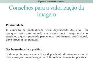 Conselhos para a valorização da
imagem
Pontualidade
O conceito de pontualidade varia dependendo do sítio. Em
qualquer caso profissional, um atraso pode comprometer o
negócio, e quem pretende passar uma boa imagem profissional,
deve procurar ser pontual.
Ser bem-educado e positivo
Toda a gente aceita uma crítica dependendo da maneira como é
dita, começa com um elogio que é feito de uma maneira positiva.
 