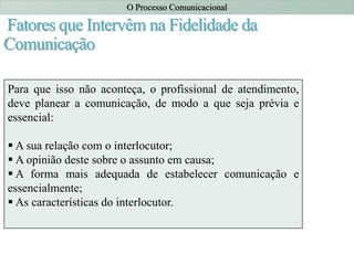 Fatores que Intervêm na Fidelidade da
Comunicação
Fatores que influenciam a fidelidade da
comunicação:
Habilidade na comunicação;
Atitudes;
 Nível de conhecimentos;
Sistema sociocultural.
O Processo Comunicacional
Para que isso não aconteça, o profissional de atendimento,
deve planear a comunicação, de modo a que seja prévia e
essencial:
 A sua relação com o interlocutor;
 A opinião deste sobre o assunto em causa;
 A forma mais adequada de estabelecer comunicação e
essencialmente;
 As características do interlocutor.
 