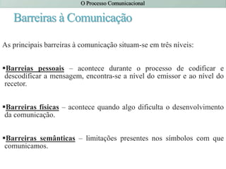 Barreiras à Comunicação
As principais barreiras à comunicação situam-se em três níveis:
Barreias pessoais – acontece durante o processo de codificar e
descodificar a mensagem, encontra-se a nível do emissor e ao nível do
recetor.
Barreiras físicas – acontece quando algo dificulta o desenvolvimento
da comunicação.
Barreiras semânticas – limitações presentes nos símbolos com que
comunicamos.
 